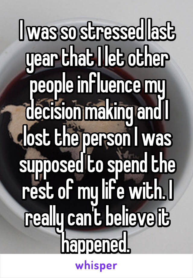 I was so stressed last year that I let other people influence my decision making and I lost the person I was supposed to spend the rest of my life with. I really can't believe it happened. 