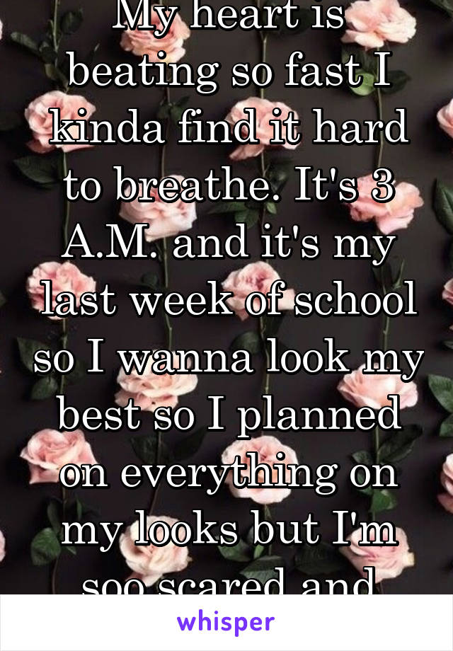 My heart is beating so fast I kinda find it hard to breathe. It's 3 A.M. and it's my last week of school so I wanna look my best so I planned on everything on my looks but I'm soo scared and stressed!