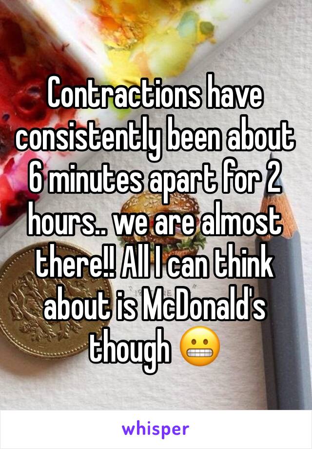 Contractions have consistently been about 6 minutes apart for 2 hours.. we are almost there!! All I can think about is McDonald's though 😬