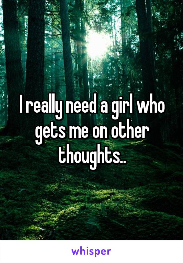 I really need a girl who gets me on other thoughts..