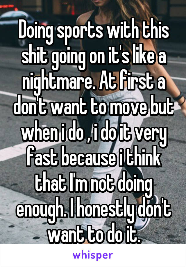 Doing sports with this shit going on it's like a nightmare. At first a don't want to move but when i do , i do it very fast because i think that I'm not doing enough. I honestly don't want to do it.