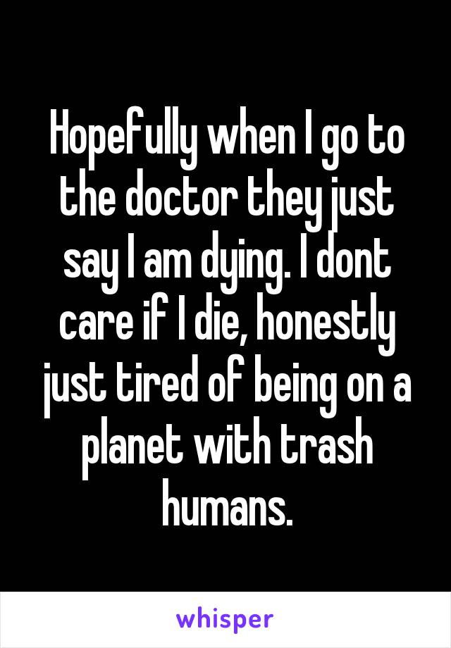 Hopefully when I go to the doctor they just say I am dying. I dont care if I die, honestly just tired of being on a planet with trash humans.