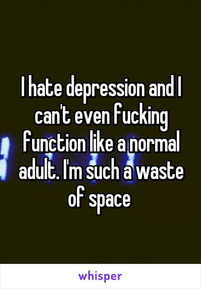 I hate depression and I can't even fucking function like a normal adult. I'm such a waste of space 