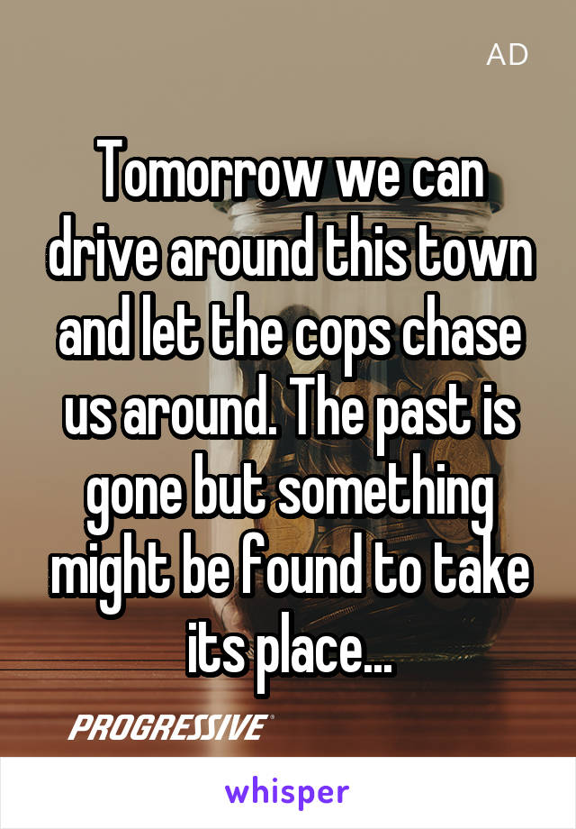 Tomorrow we can drive around this town and let the cops chase us around. The past is gone but something might be found to take its place...