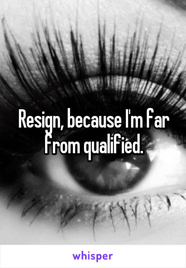 Resign, because I'm far from qualified.