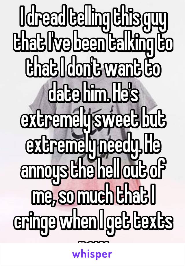 I dread telling this guy that I've been talking to that I don't want to date him. He's extremely sweet but extremely needy. He annoys the hell out of me, so much that I cringe when I get texts now