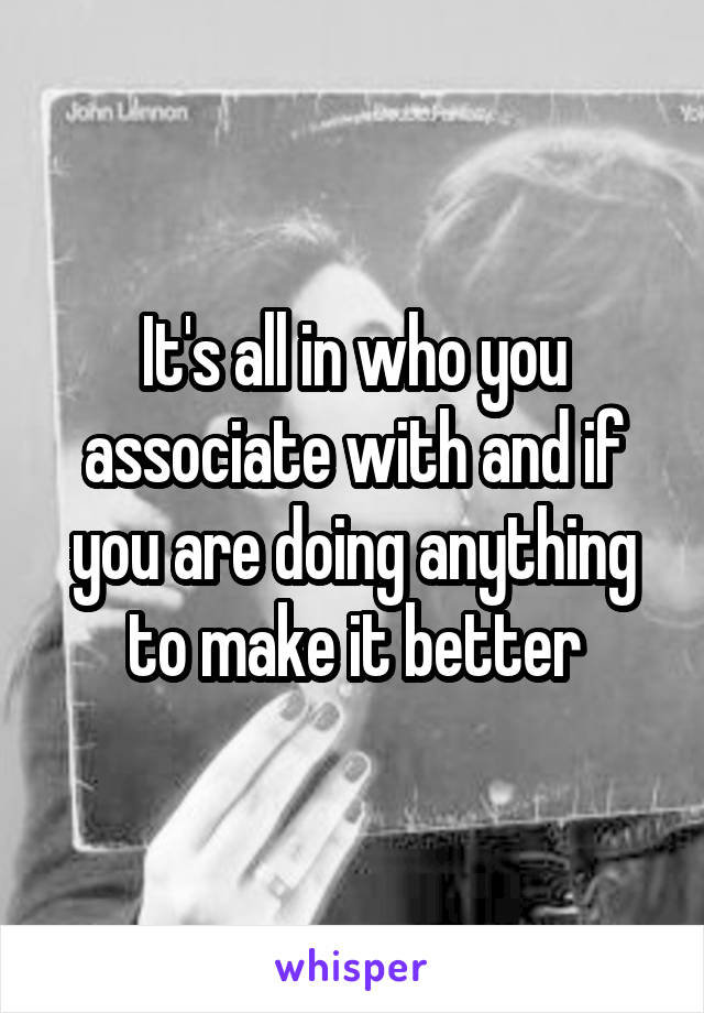 It's all in who you associate with and if you are doing anything to make it better