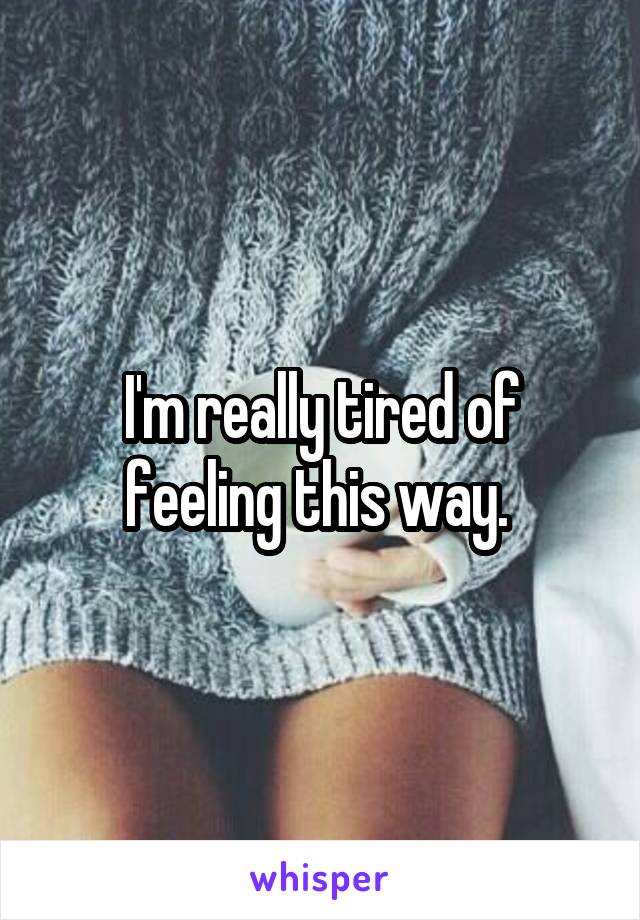 I'm really tired of feeling this way. 