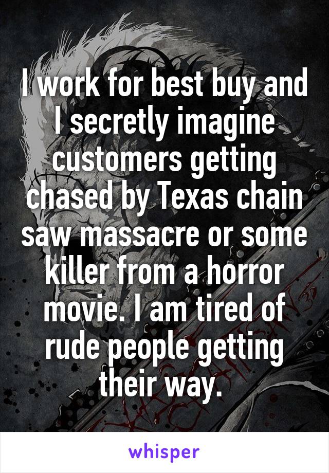 I work for best buy and I secretly imagine customers getting chased by Texas chain saw massacre or some killer from a horror movie. I am tired of rude people getting their way. 