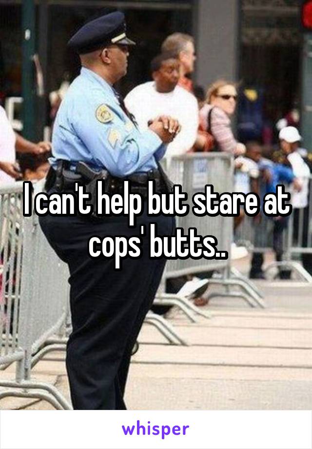 I can't help but stare at cops' butts..