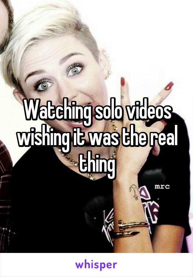 Watching solo videos wishing it was the real thing