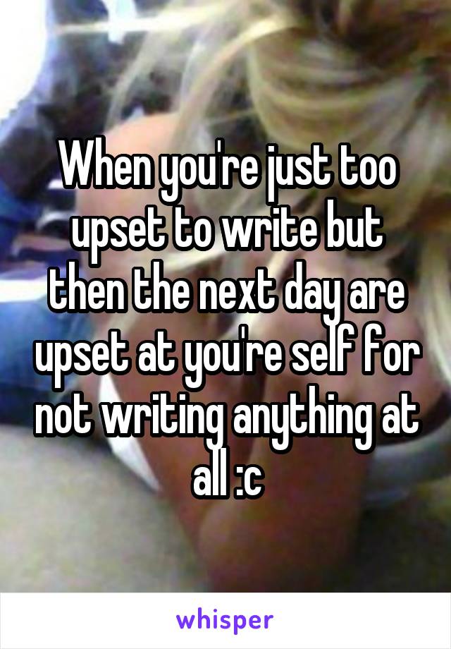 When you're just too upset to write but then the next day are upset at you're self for not writing anything at all :c