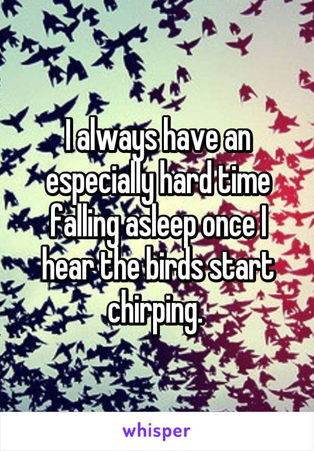 I always have an especially hard time falling asleep once I hear the birds start chirping. 