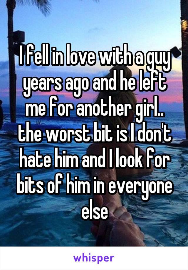 I fell in love with a guy years ago and he left me for another girl.. the worst bit is I don't hate him and I look for bits of him in everyone else