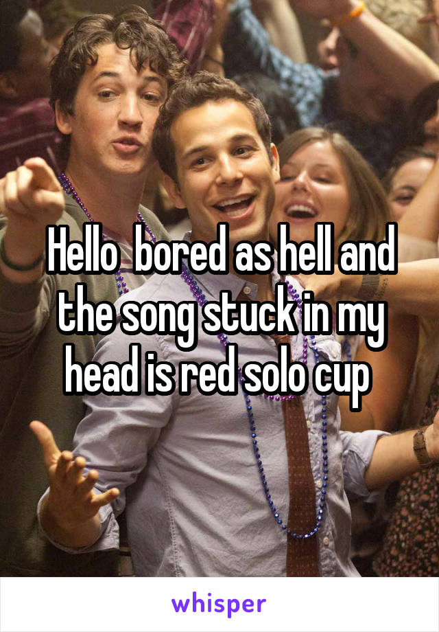 Hello  bored as hell and the song stuck in my head is red solo cup 