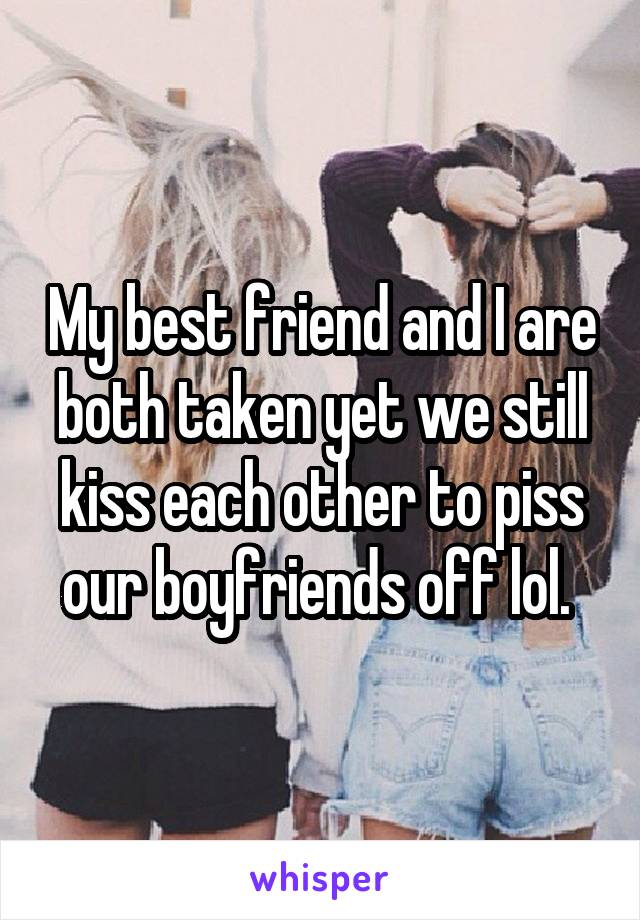 My best friend and I are both taken yet we still kiss each other to piss our boyfriends off lol. 