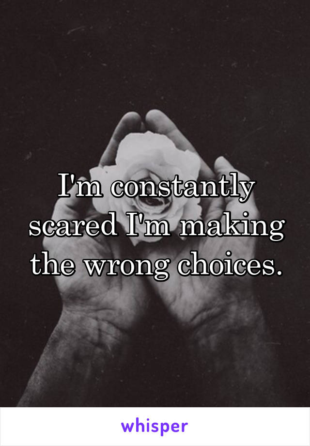 I'm constantly scared I'm making the wrong choices.