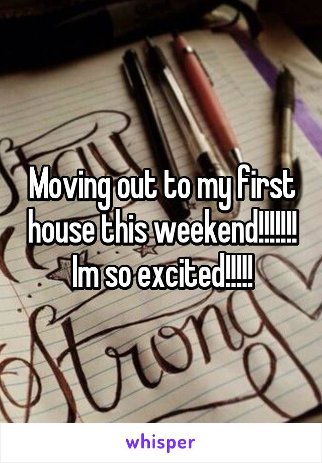 Moving out to my first house this weekend!!!!!!! Im so excited!!!!!