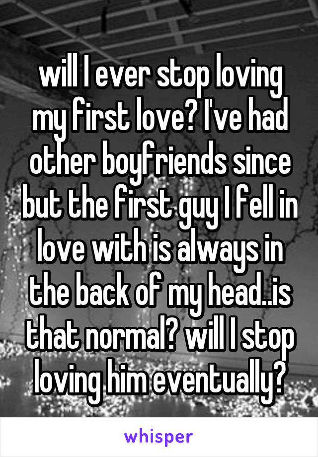 will I ever stop loving my first love? I've had other boyfriends since but the first guy I fell in love with is always in the back of my head..is that normal? will I stop loving him eventually?