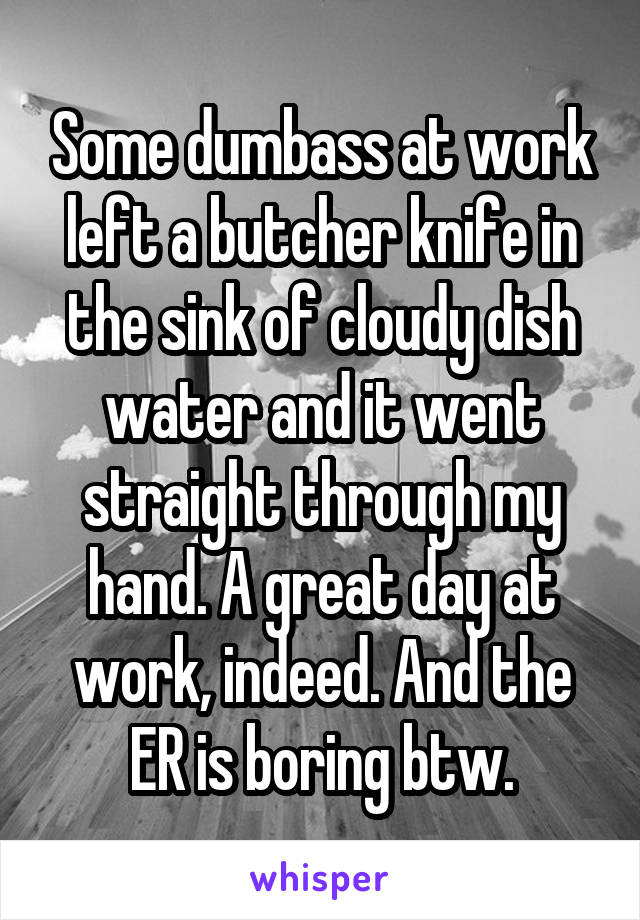 Some dumbass at work left a butcher knife in the sink of cloudy dish water and it went straight through my hand. A great day at work, indeed. And the ER is boring btw.