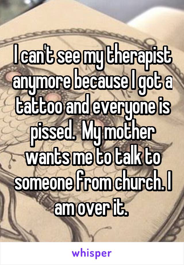 I can't see my therapist anymore because I got a tattoo and everyone is pissed.  My mother wants me to talk to someone from church. I am over it. 