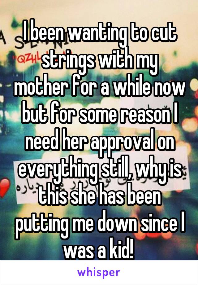 I been wanting to cut strings with my mother for a while now but for some reason I need her approval on everything still, why is this she has been putting me down since I was a kid! 