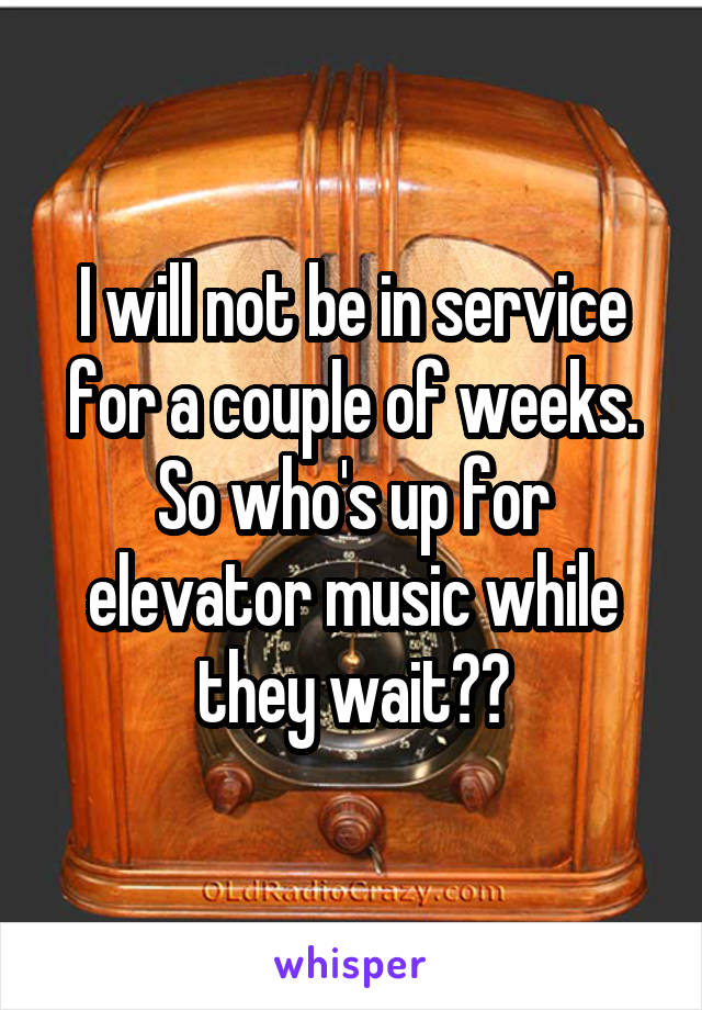 I will not be in service for a couple of weeks. So who's up for elevator music while they wait??