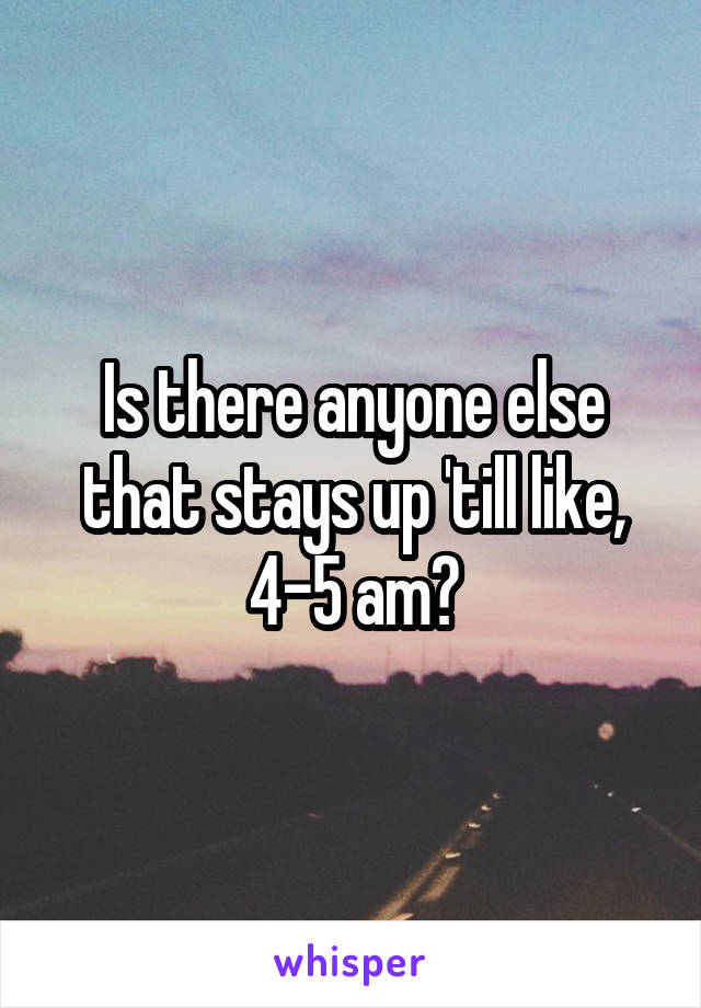 Is there anyone else that stays up 'till like, 4-5 am?