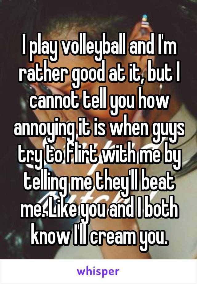 I play volleyball and I'm rather good at it, but I cannot tell you how annoying it is when guys try to flirt with me by telling me they'll beat me. Like you and I both know I'll cream you.