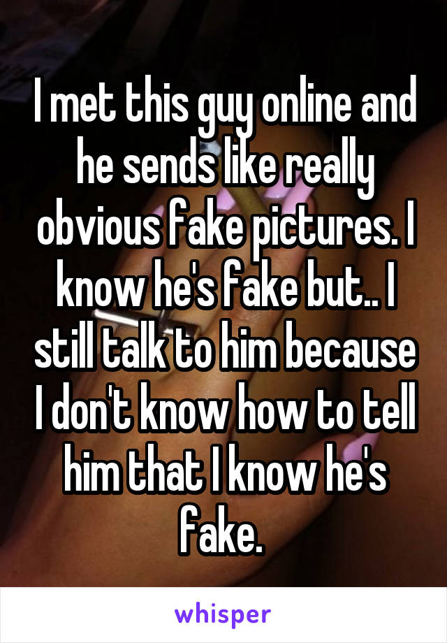 I met this guy online and he sends like really obvious fake pictures. I know he's fake but.. I still talk to him because I don't know how to tell him that I know he's fake. 