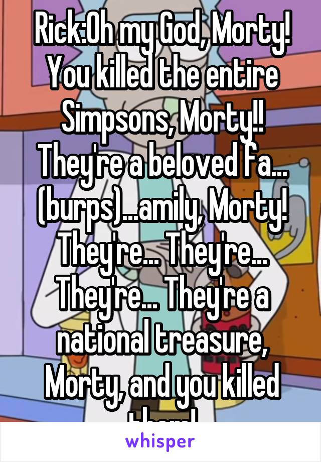 Rick:Oh my God, Morty! You killed the entire Simpsons, Morty!! They're a beloved fa... (burps)...amily, Morty! They're... They're... They're... They're a national treasure, Morty, and you killed them!