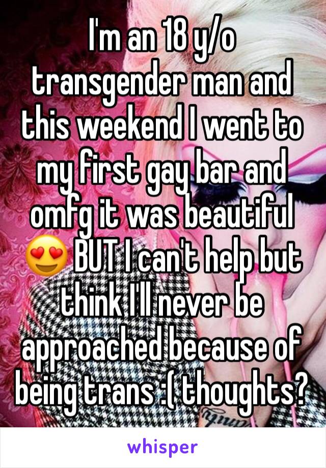 I'm an 18 y/o transgender man and this weekend I went to my first gay bar and omfg it was beautiful 😍 BUT I can't help but think I'll never be approached because of being trans :( thoughts? 