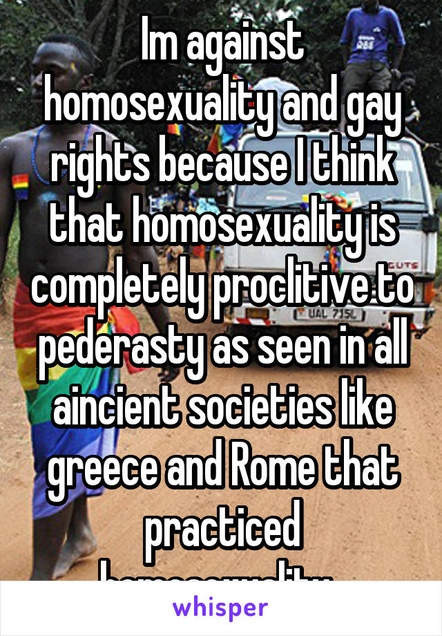 Im against homosexuality and gay rights because I think that homosexuality is completely proclitive to pederasty as seen in all aincient societies like greece and Rome that practiced homosexuality. 