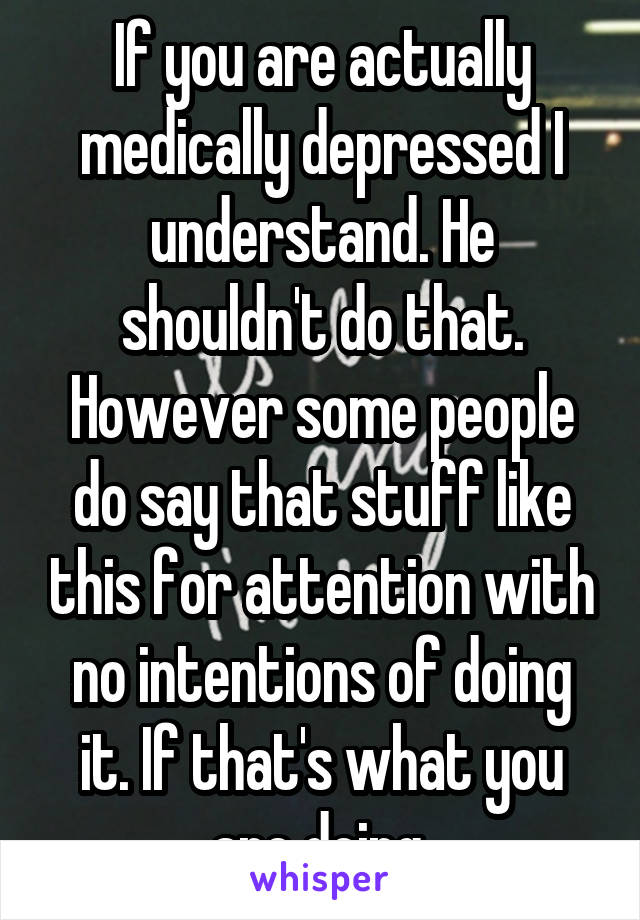 If you are actually medically depressed I understand. He shouldn't do that. However some people do say that stuff like this for attention with no intentions of doing it. If that's what you are doing 
