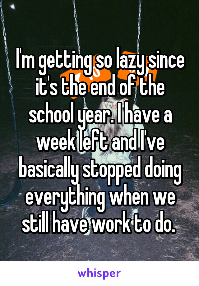 I'm getting so lazy since it's the end of the school year. I have a week left and I've basically stopped doing everything when we still have work to do. 