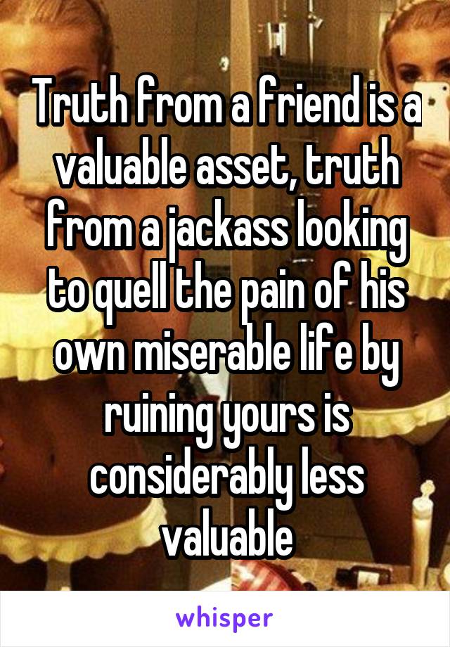 Truth from a friend is a valuable asset, truth from a jackass looking to quell the pain of his own miserable life by ruining yours is considerably less valuable