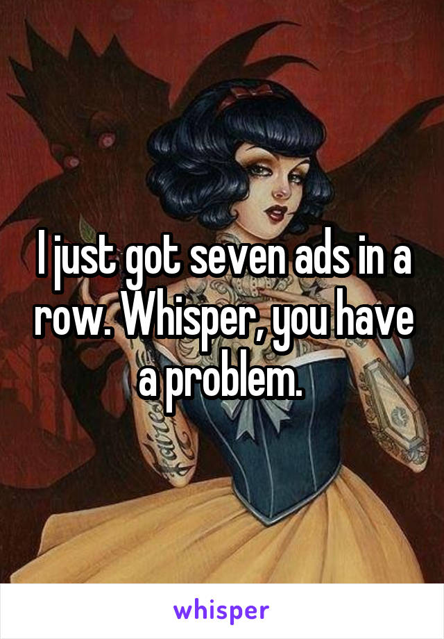 I just got seven ads in a row. Whisper, you have a problem. 