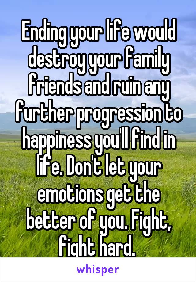 Ending your life would destroy your family friends and ruin any further progression to happiness you'll find in life. Don't let your emotions get the better of you. Fight, fight hard. 