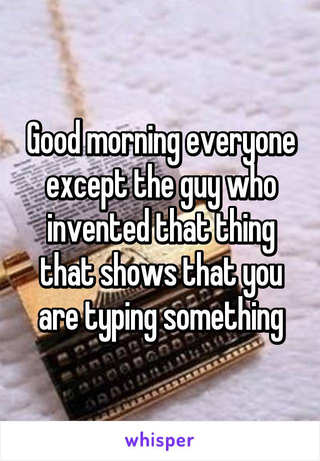 Good morning everyone except the guy who invented that thing that shows that you are typing something