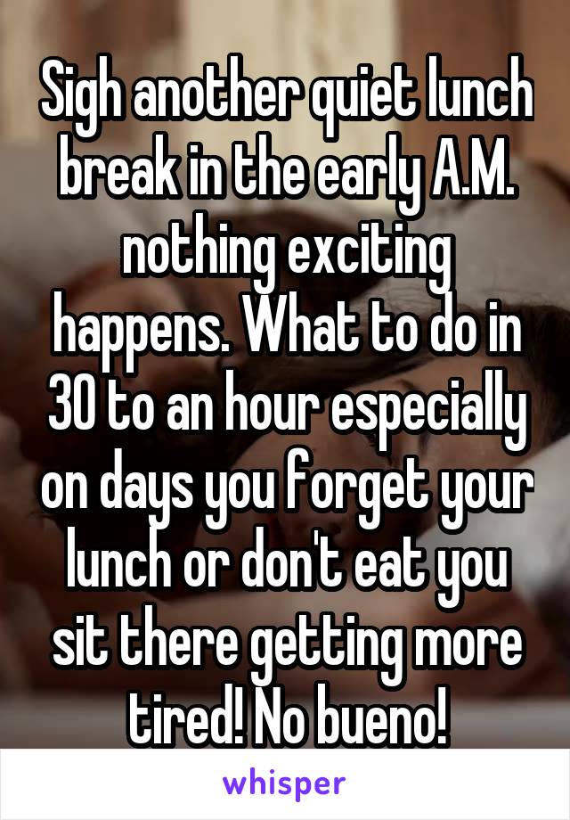 Sigh another quiet lunch break in the early A.M. nothing exciting happens. What to do in 30 to an hour especially on days you forget your lunch or don't eat you sit there getting more tired! No bueno!