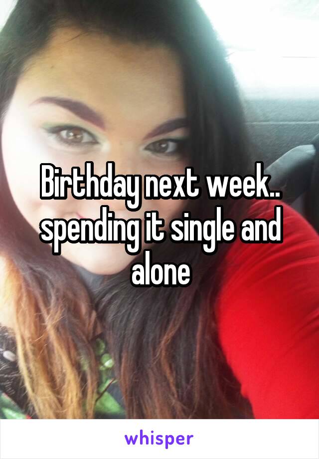 Birthday next week.. spending it single and alone