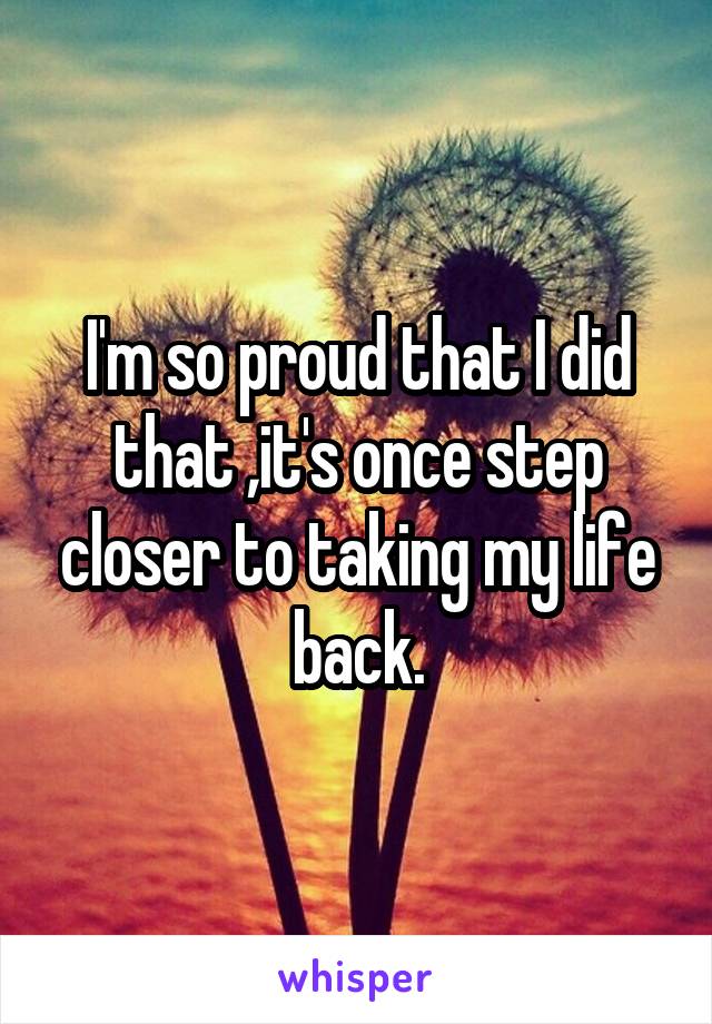 I'm so proud that I did that ,it's once step closer to taking my life back.