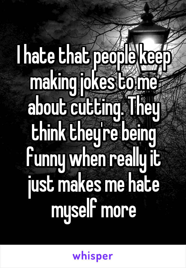 I hate that people keep making jokes to me about cutting. They think they're being funny when really it just makes me hate myself more