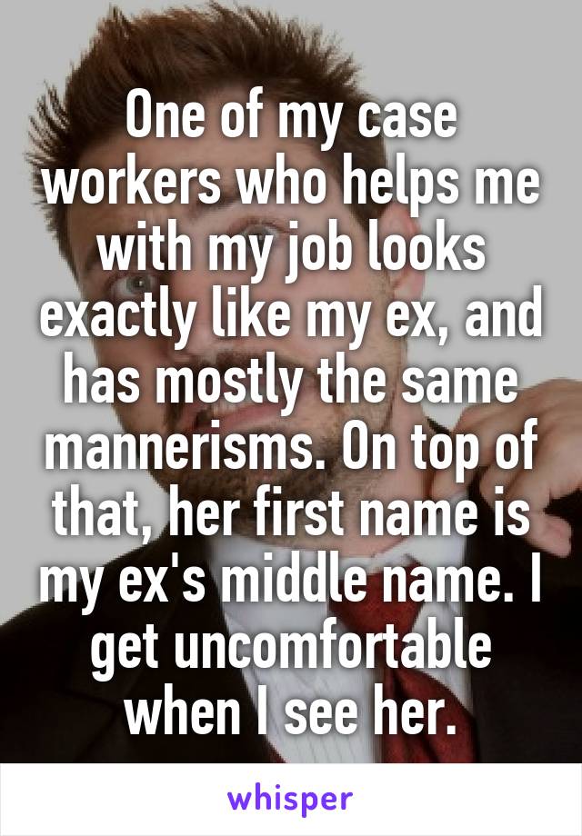 One of my case workers who helps me with my job looks exactly like my ex, and has mostly the same mannerisms. On top of that, her first name is my ex's middle name. I get uncomfortable when I see her.