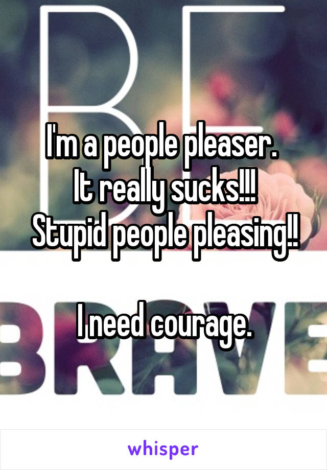 I'm a people pleaser. 
It really sucks!!!
Stupid people pleasing!! 
I need courage.