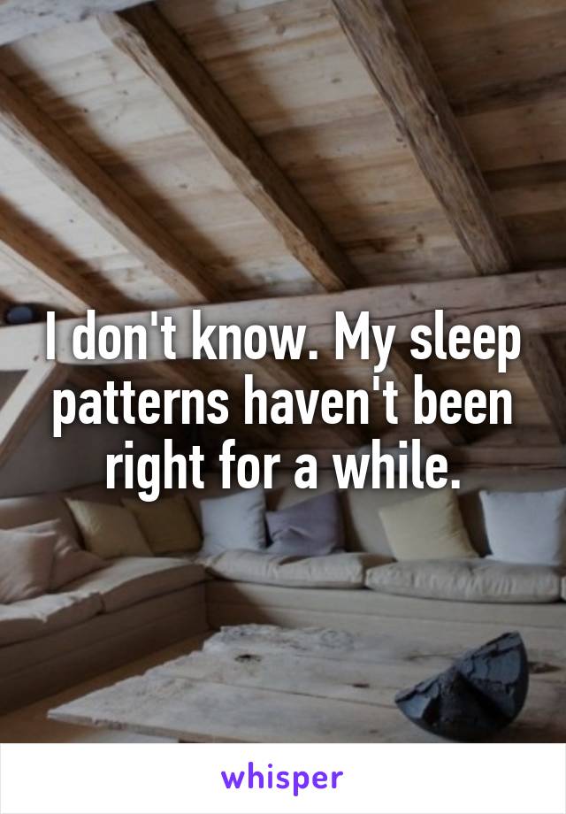 I don't know. My sleep patterns haven't been right for a while.