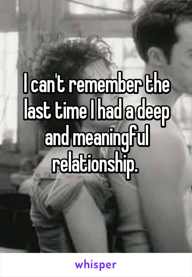 I can't remember the last time I had a deep and meaningful relationship. 
