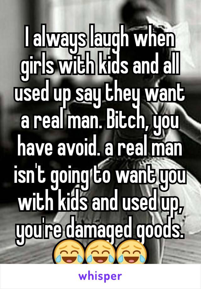 I always laugh when girls with kids and all used up say they want a real man. Bitch, you have avoid. a real man isn't going to want you with kids and used up, you're damaged goods. 😂😂😂