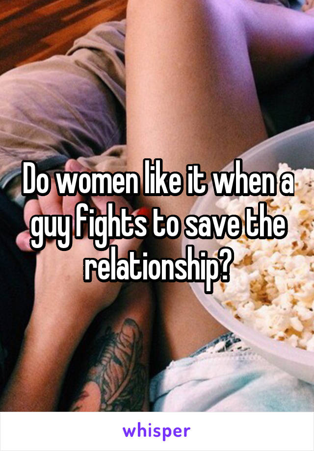 Do women like it when a guy fights to save the relationship?