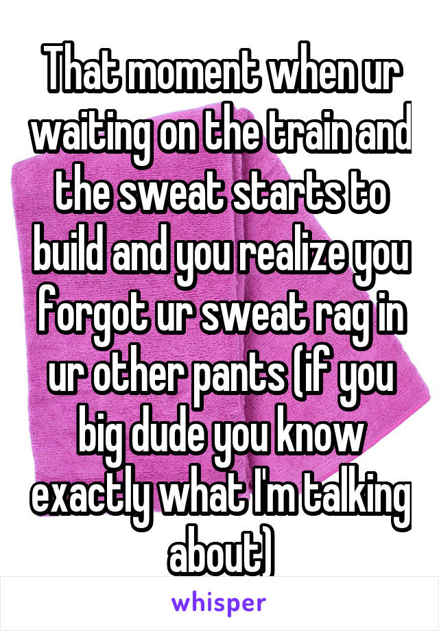 That moment when ur waiting on the train and the sweat starts to build and you realize you forgot ur sweat rag in ur other pants (if you big dude you know exactly what I'm talking about)